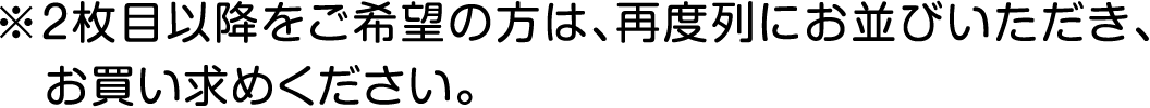 ※2枚目以降をご希望の方は、再度列にお並びいただき、お買い求めください。