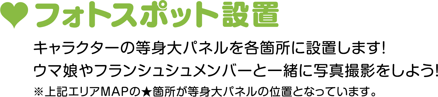 フォトスポット設置　キャラクターの等身大パネルを各箇所に設置します！ウマ娘やフランシュシュメンバーと一緒に写真撮影をしよう！※上記エリアMAPの★箇所が等身大パネルの位置となっています。