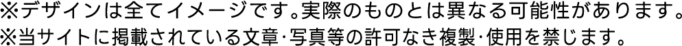 ※デザインは全てイメージです。実際のものとは異なる可能性があります。※当サイトに掲載されている文章・写真等の許可なき複製・使用を禁じます。
